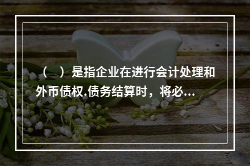 （　）是指企业在进行会计处理和外币债权.债务结算时，将必须转