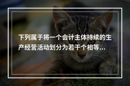 下列属于将一个会计主体持续的生产经营活动划分为若干个相等的会