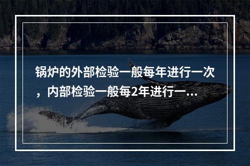 锅炉的外部检验一般每年进行一次，内部检验一般每2年进行一次，