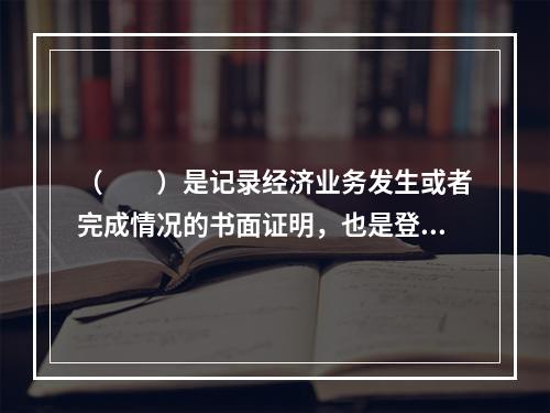 （　　）是记录经济业务发生或者完成情况的书面证明，也是登记账