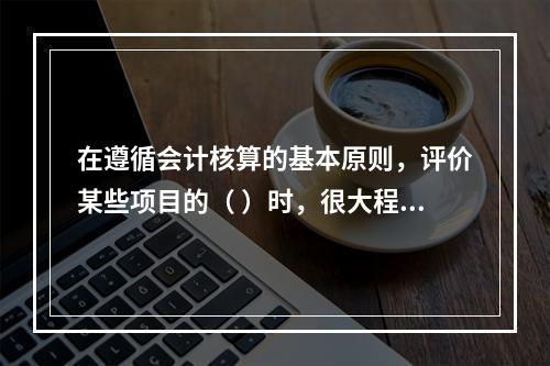 在遵循会计核算的基本原则，评价某些项目的（ ）时，很大程度上