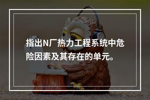 指出N厂热力工程系统中危险因素及其存在的单元。