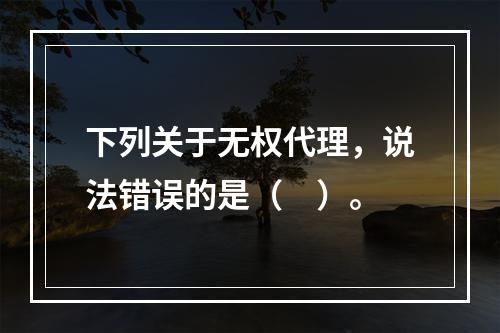 下列关于无权代理，说法错误的是（　）。