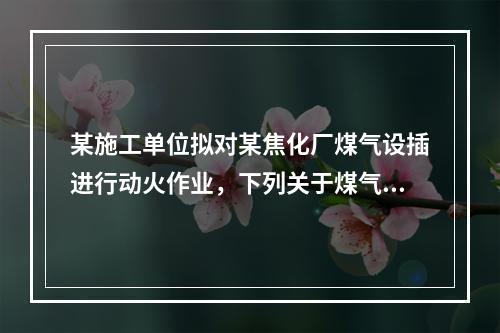 某施工单位拟对某焦化厂煤气设插进行动火作业，下列关于煤气设施