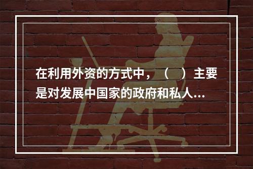 在利用外资的方式中，（　）主要是对发展中国家的政府和私人企业