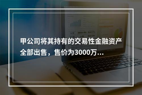 甲公司将其持有的交易性金融资产全部出售，售价为3000万元；