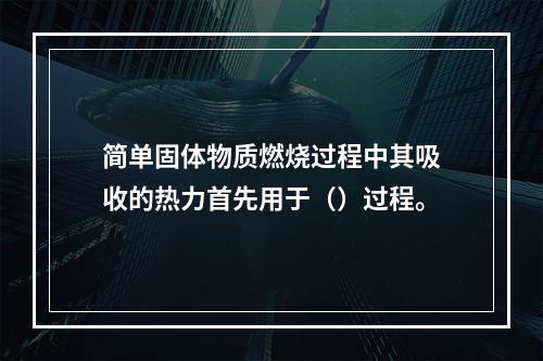 简单固体物质燃烧过程中其吸收的热力首先用于（）过程。