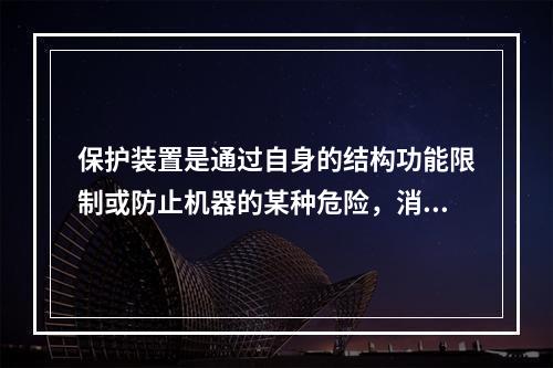 保护装置是通过自身的结构功能限制或防止机器的某种危险，消除或