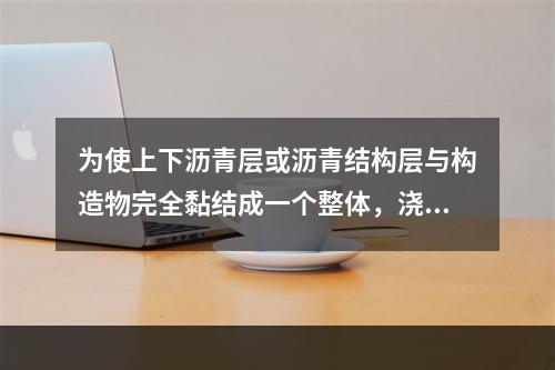 为使上下沥青层或沥青结构层与构造物完全黏结成一个整体，浇洒的