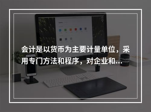 会计是以货币为主要计量单位，采用专门方法和程序，对企业和行政