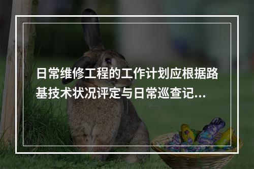 日常维修工程的工作计划应根据路基技术状况评定与日常巡查记录结