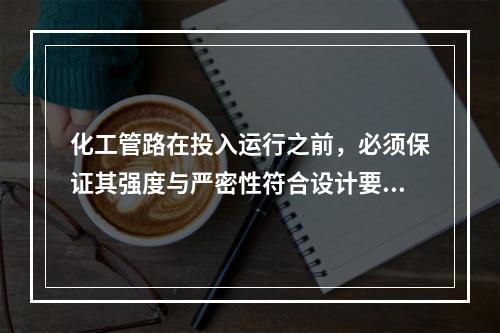 化工管路在投入运行之前，必须保证其强度与严密性符合设计要求。