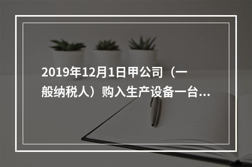 2019年12月1日甲公司（一般纳税人）购入生产设备一台，支