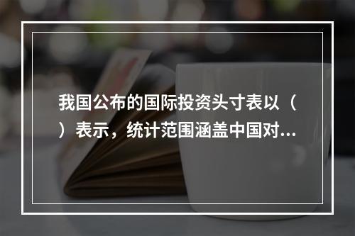 我国公布的国际投资头寸表以（　）表示，统计范围涵盖中国对世界