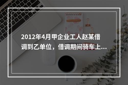 2012年4月甲企业工人赵某借调到乙单位，借调期间骑车上班始