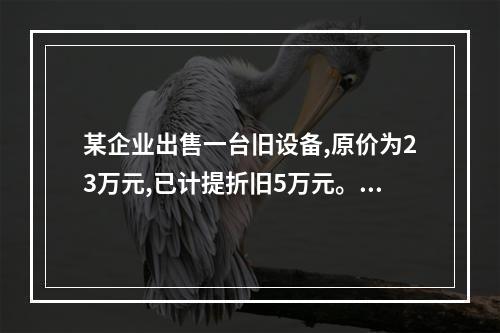 某企业出售一台旧设备,原价为23万元,已计提折旧5万元。出售