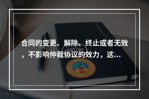 合同的变更、解除、终止或者无效，不影响仲裁协议的效力，这是属