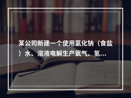 某公司新建一个使用氯化钠（食盐）水、溶液电解生产氧气、氢氧化