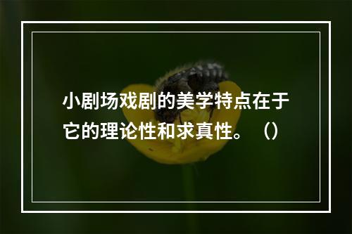 小剧场戏剧的美学特点在于它的理论性和求真性。（）