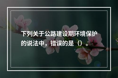 下列关于公路建设期环境保护的说法中，错误的是（）。