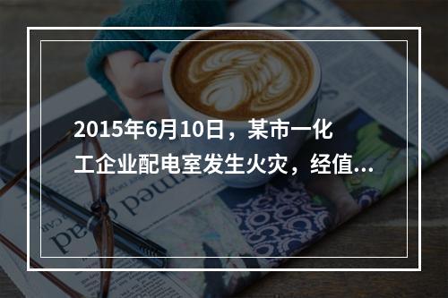 2015年6月10日，某市一化工企业配电室发生火灾，经值班安