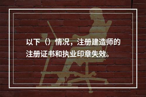 以下（）情况，注册建造师的注册证书和执业印章失效。