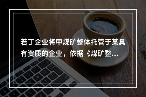 若丁企业将甲煤矿整体托管于某具有资质的企业，依据《煤矿整体托