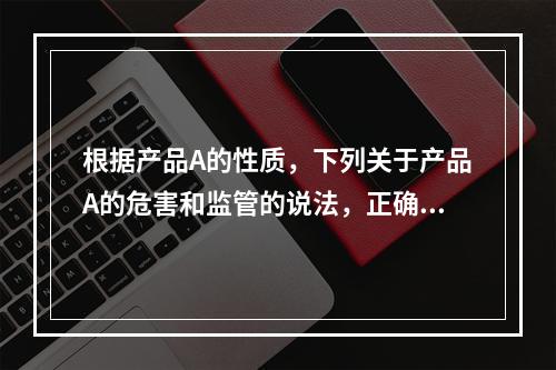 根据产品A的性质，下列关于产品A的危害和监管的说法，正确的有