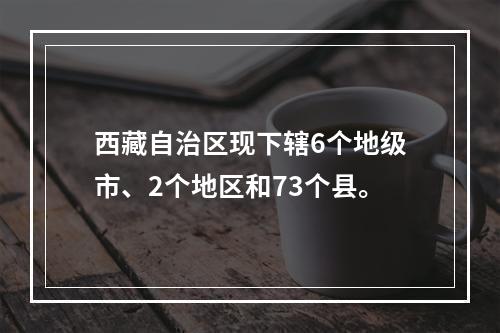 西藏自治区现下辖6个地级市、2个地区和73个县。