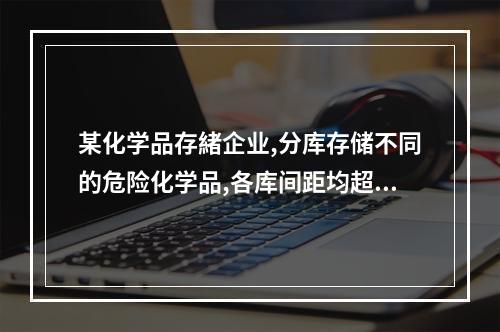 某化学品存緒企业,分库存储不同的危险化学品,各库间距均超过6