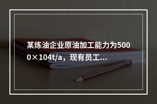 某炼油企业原油加工能力为5000×104t/a，现有员工18