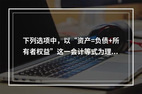 下列选项中，以“资产=负债+所有者权益”这一会计等式为理论依