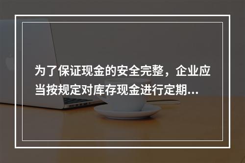 为了保证现金的安全完整，企业应当按规定对库存现金进行定期和不