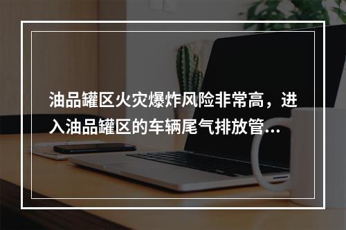 油品罐区火灾爆炸风险非常高，进入油品罐区的车辆尾气排放管必须