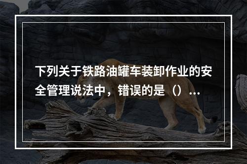 下列关于铁路油罐车装卸作业的安全管理说法中，错误的是（）。