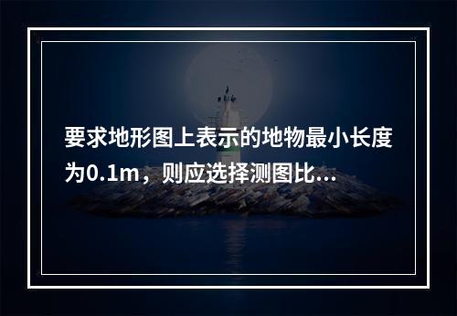 要求地形图上表示的地物最小长度为0.1m，则应选择测图比例尺