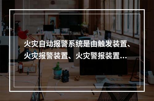 火灾自动报警系统是由触发装置、火灾报警装置、火灾警报装置和电