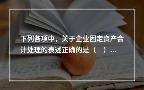 下列各项中，关于企业固定资产会计处理的表述正确的是（　）。