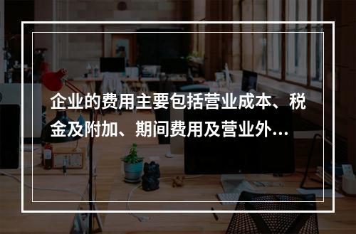 企业的费用主要包括营业成本、税金及附加、期间费用及营业外支出