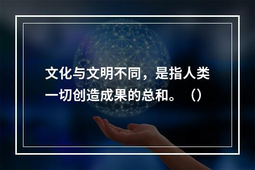 文化与文明不同，是指人类一切创造成果的总和。（）