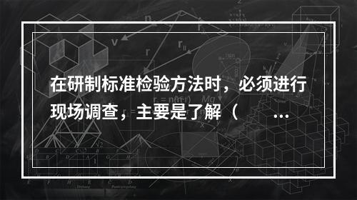 在研制标准检验方法时，必须进行现场调查，主要是了解（　　）