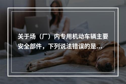 关于场（厂）内专用机动车辆主要安全部件，下列说法错误的是（）