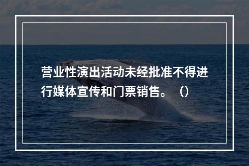 营业性演出活动未经批准不得进行媒体宣传和门票销售。（）