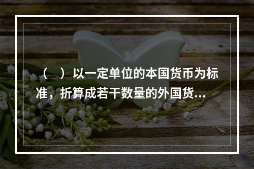 （　）以一定单位的本国货币为标准，折算成若干数量的外国货币的