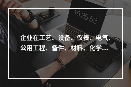 企业在工艺、设备、仪表、电气、公用工程、备件、材料、化学品、