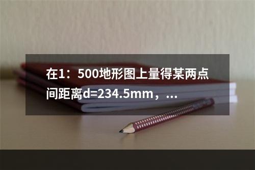 在1：500地形图上量得某两点间距离d=234.5mm，下列