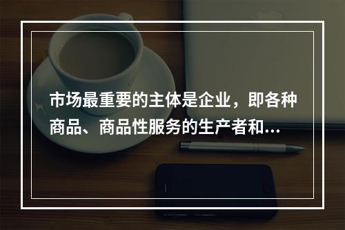 市场最重要的主体是企业，即各种商品、商品性服务的生产者和经营