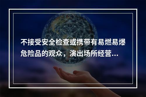 不接受安全检查或携带有易燃易爆危险品的观众，演出场所经营单位