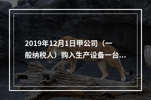 2019年12月1日甲公司（一般纳税人）购入生产设备一台，支