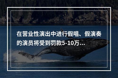 在营业性演出中进行假唱、假演奏的演员将受到罚款5-10万元的